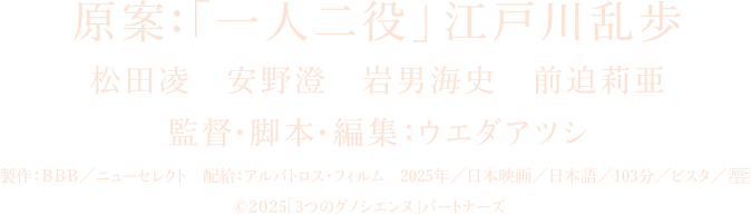 原案：「一人二役」江戸川乱歩
		松田凌　安野澄　岩男海史　前迫莉亜
		監督・脚本・編集：ウエダアツシ
		製作：ＢＢＢ／ニューセレクト　配給：アルバトロス・フィルム
		2025年／日本映画／日本語／103分／ビスタ／R15＋
		©2025「3つのグノシエンヌ」パートナーズ　